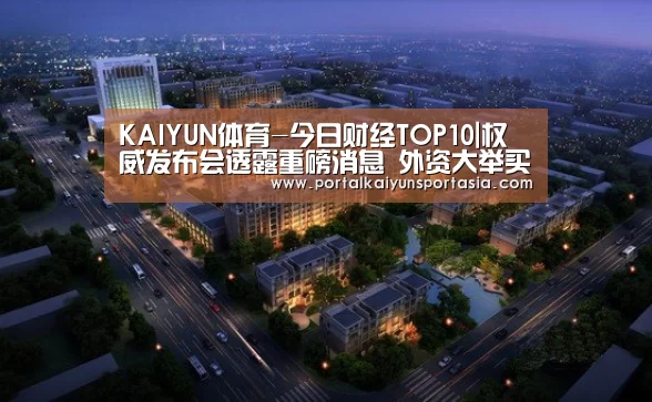 KAIYUN体育-今日财经TOP10|权威发布会透露重磅消息 外资大举买入中国资产(图4) 开云体育官网