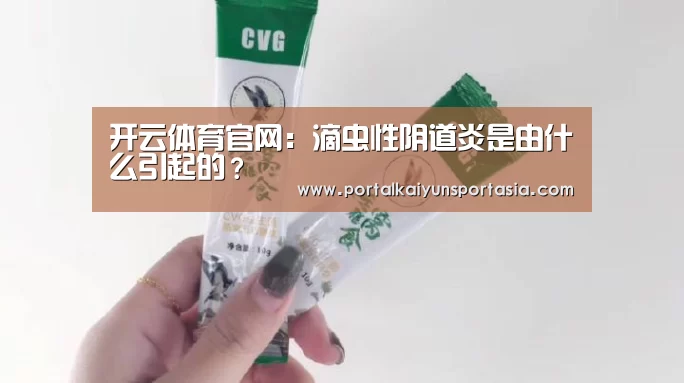 开云体育官网:滴虫性阴道炎是由什么引起的?(图3) KAIYUN体育